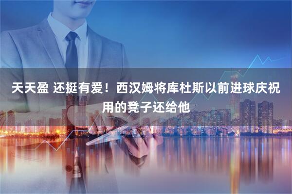 天天盈 还挺有爱！西汉姆将库杜斯以前进球庆祝用的凳子还给他