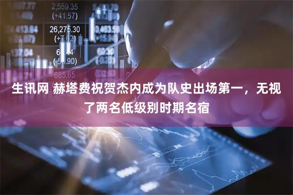 生讯网 赫塔费祝贺杰内成为队史出场第一，无视了两名低级别时期名宿