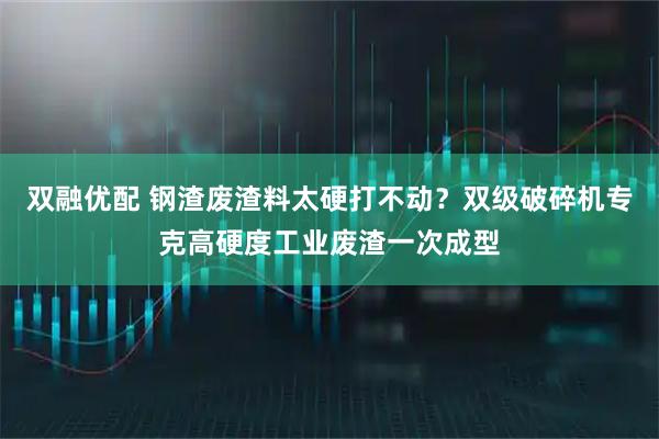 双融优配 钢渣废渣料太硬打不动？双级破碎机专克高硬度工业废渣一次成型