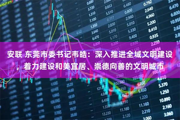 安联 东莞市委书记韦皓：深入推进全域文明建设，着力建设和美宜居、崇德向善的文明城市