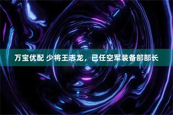 万宝优配 少将王志龙，已任空军装备部部长