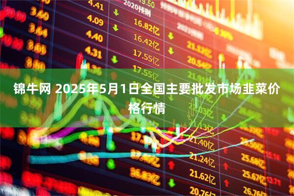 锦牛网 2025年5月1日全国主要批发市场韭菜价格行情