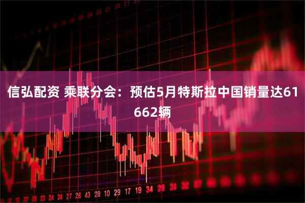 信弘配资 乘联分会：预估5月特斯拉中国销量达61662辆