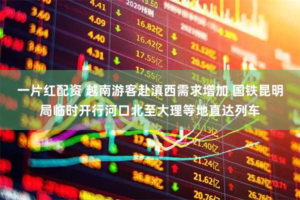 一片红配资 越南游客赴滇西需求增加 国铁昆明局临时开行河口北至大理等地直达列车