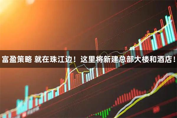 富盈策略 就在珠江边！这里将新建总部大楼和酒店！