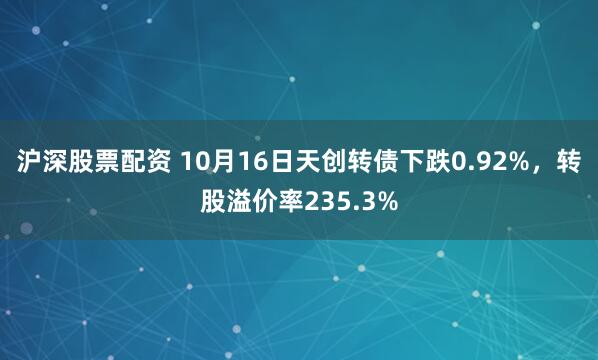 沪深股票配资 10月16日天创转债下跌0.92%，转股溢价率235.3%