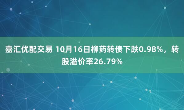 嘉汇优配交易 10月16日柳药转债下跌0.98%，转股溢价率26.79%