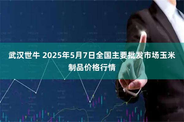 武汉世牛 2025年5月7日全国主要批发市场玉米制品价格行情