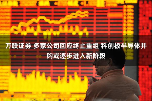 万联证券 多家公司回应终止重组 科创板半导体并购或逐步进入新阶段