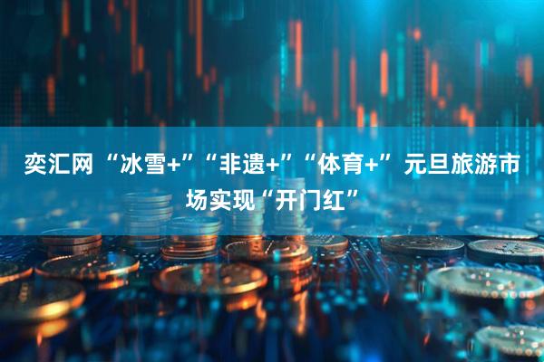 奕汇网 “冰雪+”“非遗+”“体育+” 元旦旅游市场实现“开门红”