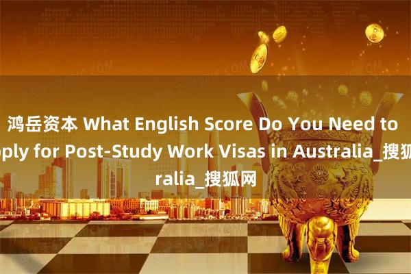 鸿岳资本 What English Score Do You Need to Apply for Post-Study Work Visas in Australia_搜狐网