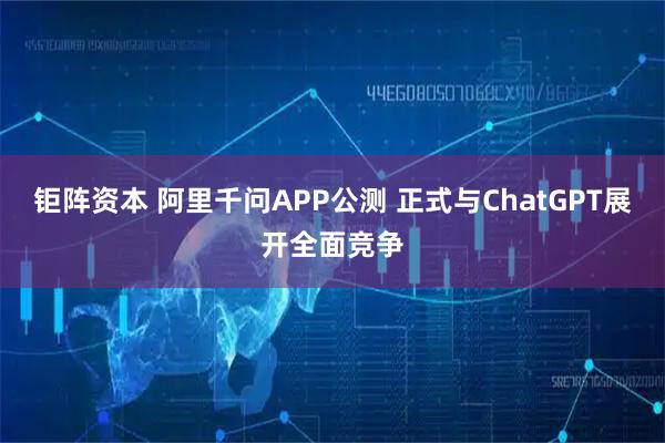 钜阵资本 阿里千问APP公测 正式与ChatGPT展开全面竞争