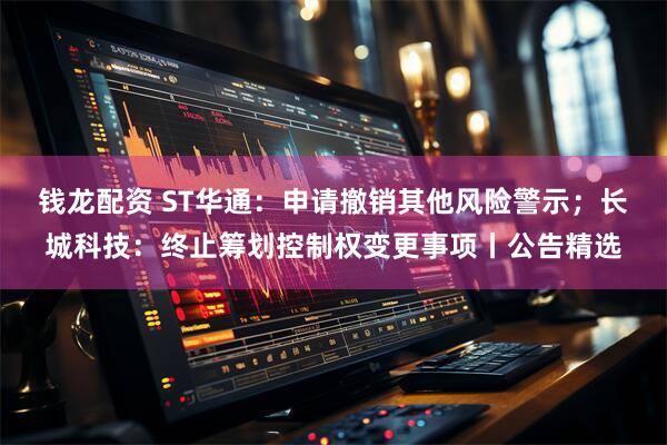 钱龙配资 ST华通:申请撤销其他风险警示;长城科技:终止筹划控制权变更事项丨公告精选