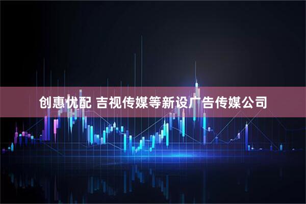 创惠优配 吉视传媒等新设广告传媒公司