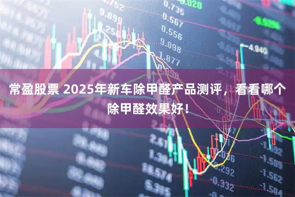 常盈股票 2025年新车除甲醛产品测评,看看哪个除甲醛效果好!