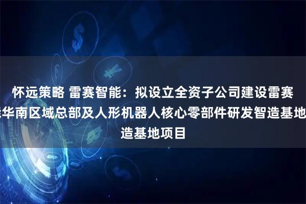 怀远策略 雷赛智能：拟设立全资子公司建设雷赛智能华南区域总部及人形机器人核心零部件研发智造基地项目