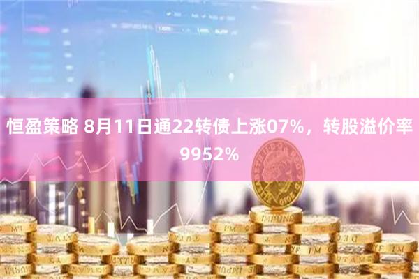 恒盈策略 8月11日通22转债上涨07%，转股溢价率9952%