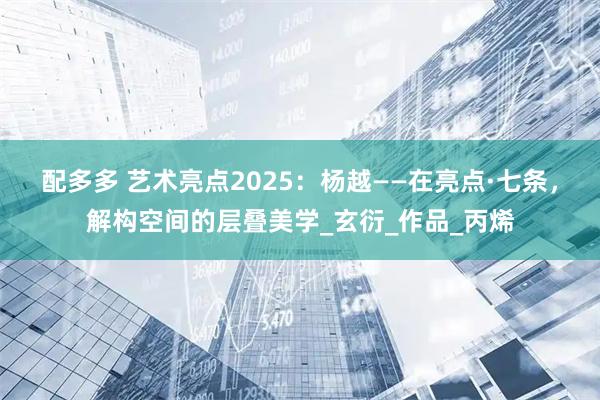 配多多 艺术亮点2025：杨越——在亮点·七条，解构空间的层叠美学_玄衍_作品_丙烯