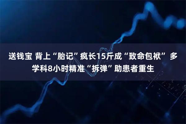 送钱宝 背上“胎记”疯长15斤成“致命包袱” 多学科8小时精准“拆弹”助患者重生