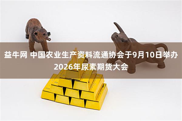 益牛网 中国农业生产资料流通协会于9月10日举办2026年尿素期货大会