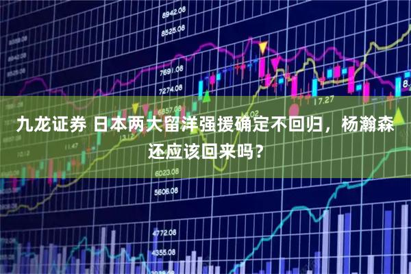 九龙证券 日本两大留洋强援确定不回归，杨瀚森还应该回来吗？