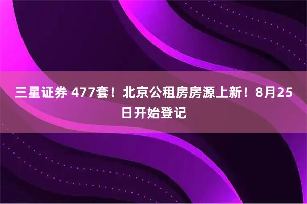 三星证券 477套！北京公租房房源上新！8月25日开始登记