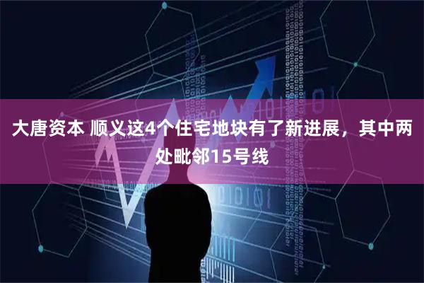 大唐资本 顺义这4个住宅地块有了新进展，其中两处毗邻15号线